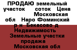 ПРОДАЮ земельный участок 6,5 соток › Цена ­ 1 300 000 - Московская обл., Наро-Фоминский р-н, Бекасово д. Недвижимость » Земельные участки продажа   . Московская обл.